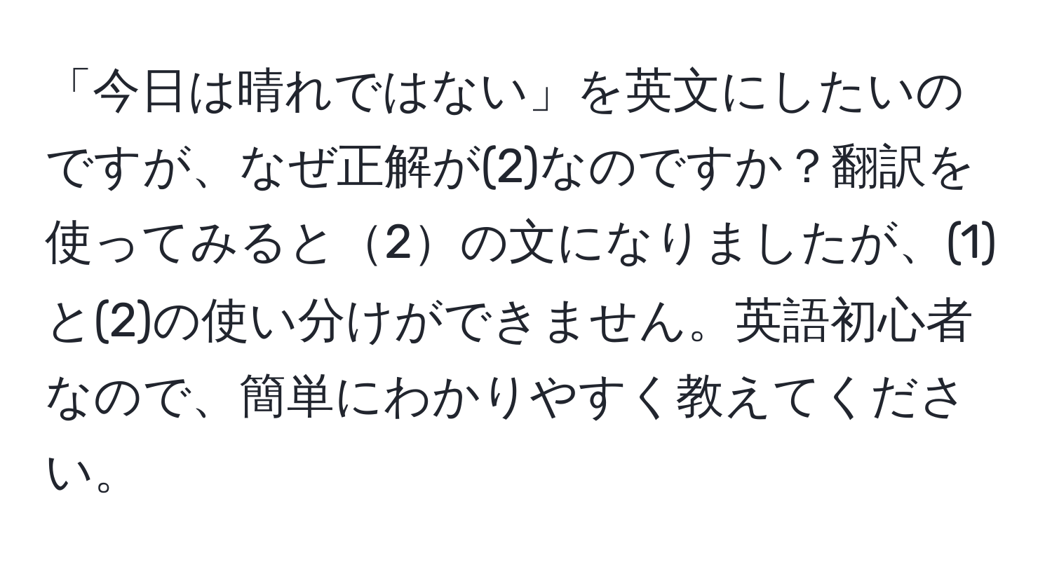 「今日は晴れではない」を英文にしたいのですが、なぜ正解が(2)なのですか？翻訳を使ってみると2の文になりましたが、(1)と(2)の使い分けができません。英語初心者なので、簡単にわかりやすく教えてください。