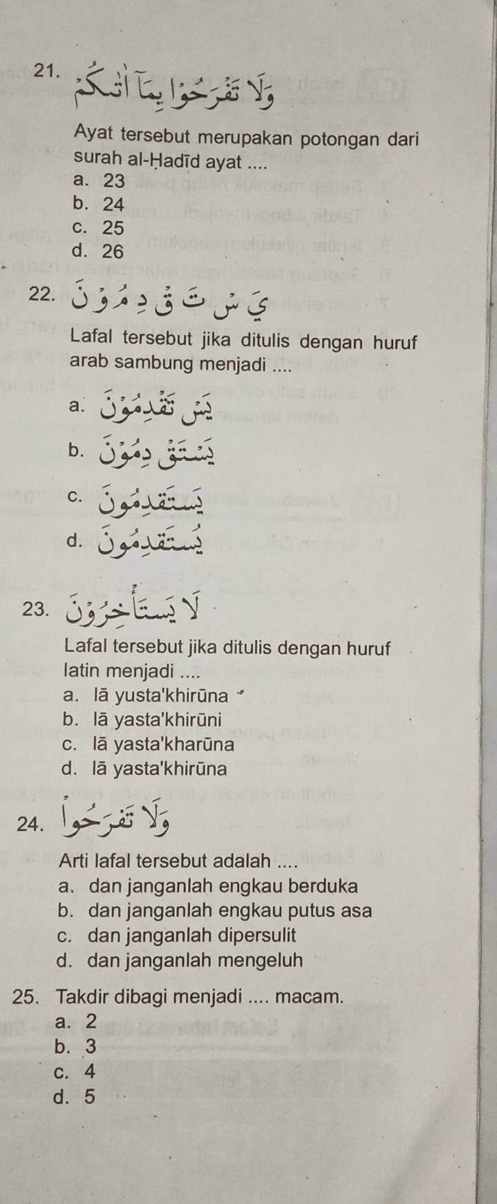 Ayat tersebut merupakan potongan dari
surah al-Ḥadīd ayat ....
a. 23
b. 24
c. 25
d. 26
22.
Lafal tersebut jika ditulis dengan huruf
arab sambung menjadi ....
a.
b.
C.
d.
23. 
Lafal tersebut jika ditulis dengan huruf
latin menjadi ....
a. lā yusta'khirūna
b. lā yasta'khirūni
c. lā yasta'kharūna
d. lā yasta'khirūna
24.
Arti lafal tersebut adalah ....
a. dan janganlah engkau berduka
b. dan janganlah engkau putus asa
c. dan janganlah dipersulit
d. dan janganlah mengeluh
25. Takdir dibagi menjadi .... macam.
a. 2
b. 3
c. 4
d. 5