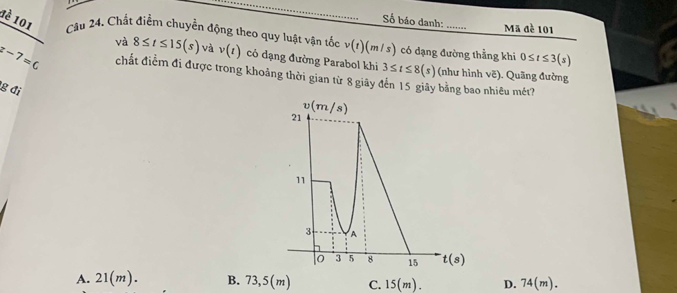 Số báo danh: Mã đề 101
1è 101 Câu 24. Chất điểm chuyền động theo quy luật vận tốc v(t)(m/s) có dạng đường thằng khi 0≤ t≤ 3(s)
z-7=c
và 8≤ t≤ 15(s) và v(t) có dạng đường Parabol khi 3≤ t≤ 8(s) (như hình vẽ). Quãng đường
chất điểm đi được trong khoảng thời gian từ 8 giảy đến 15 giãy bằng bao nhiêu mét?
g đi
A. 21(m). B. 73,5(m) C. 15(m). D. 74(m).