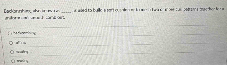 Backbrushing, also known as _, is used to build a soft cushion or to mesh two or more curl patterns together for a
uniform and smooth comb out.
backcombing
ruffng
matting
teasing
