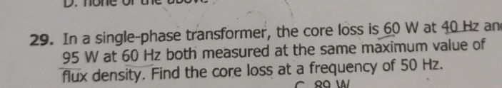 In a single-phase transformer, the core loss is 60 W at 40 Hz an
95 W at 60 Hz both measured at the same maximum value of 
flux density. Find the core loss at a frequency of 50 Hz.
89