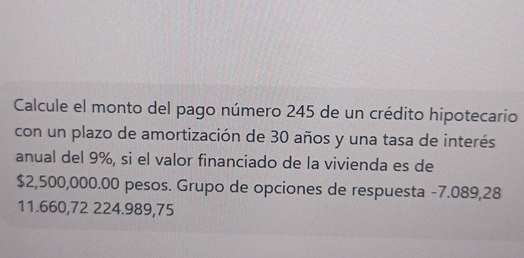 Calcule el monto del pago número 245 de un crédito hipotecario 
con un plazo de amortización de 30 años y una tasa de interés 
anual del 9%, si el valor financiado de la vivienda es de
$2,500,000.00 pesos. Grupo de opciones de respuesta -7.089,28
11.660,72 224.989,75