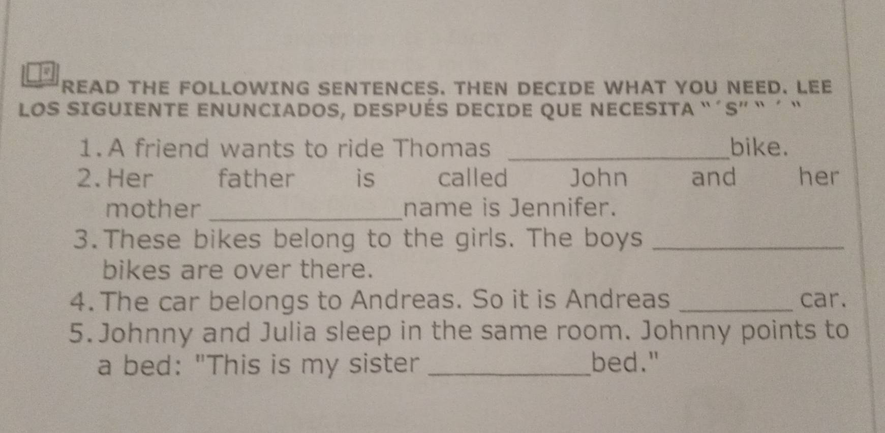 to 
READ THE FOLLOWING SENTENCES. THEN DECIDE WHAT YOU NEED. LEE 
LOS SIGUIENTE ENUNCIADOS, DESPUÉS DECIDE qUE NECESITA “´S” ` ´ “ 
1.A friend wants to ride Thomas _bike. 
2.Her father ` is called John and her 
mother _name is Jennifer. 
3.These bikes belong to the girls. The boys_ 
bikes are over there. 
4. The car belongs to Andreas. So it is Andreas _car. 
5. Johnny and Julia sleep in the same room. Johnny points to 
a bed: "This is my sister _bed."