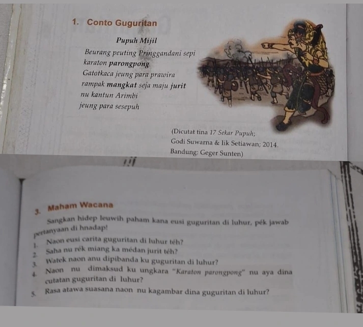 Conto Guguritan 
Pupuh Mijil 
Beurang peuting Pringgandani sep 
karaton parongpong 
Gatotkaca jeung para prawira 
rampak mangkat seja maju jurit 
nu kantun Arimbi 
jeung para sesepuh 
(Dicuta 
Godi Suwarna & Iik Setiawan; 2014. 
Bandung: Geger Sunten) 
3. Maham Wacana 
Sangkan hidep leuwih paham kana eusi guguritan di luhur, pék jawab 
pertanyaan di hnadap! 
1. Naon eusi carita guguritan di luhur téh? 
2. Saha nu rék miang ka médan jurit téh? 
3. Watek naon anu dipibanda ku guguritan di luhur? 
4. Naon nu dimaksud ku ungkara “Karaton parongpong” nu aya dina 
cutatan guguritan di luhur? 
5. Rasa atawa suasana naon nu kagambar dina guguritan di luhur?