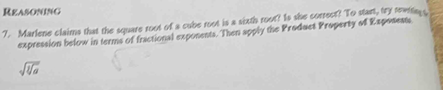 Reasoning 
7. Marlene claims that the square root of a cube root is a sixth root? Is she correct? To start, try renting s 
expression below in terms of fractional exponents. Then apply the Product Property of Exponents
sqrt(sqrt a)