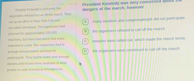 President Kennedy was very concerned about the
Despite Kennedy's concerns, the dangers of the march, however
organizers refused to call off the march. They
set up an office in New York Citý and A) many senators and congresspeople did not participate.
recruited volunteers. The organizers had
planned for approximately 100,000 B) the organizers refused to call off the march.
marchers, but more than twice that many
intended to come. The organizers had to C) troopers were called out, which made the march tense.
arrange transportation and food for D) the organizers were convinced to call off the march.
participants. They had to make sure enough
doctors and nurses were available to treat
people in case of medical emergencies.