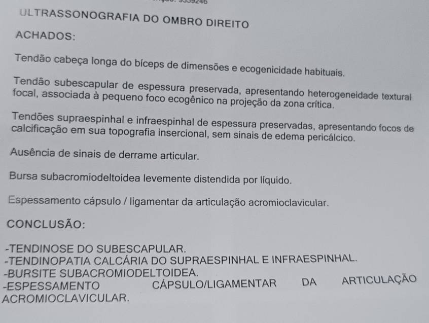 ULTRASSONOGRAFIA DO OMBRO DIREITO 
ACHADOS: 
Tendão cabeça longa do bíceps de dimensões e ecogenicidade habituais. 
Tendão subescapular de espessura preservada, apresentando heterogeneidade texturall 
focal, associada à pequeno foco ecogênico na projeção da zona crítica. 
Tendões supraespinhal e infraespinhal de espessura preservadas, apresentando focos de 
calcificação em sua topografia insercional, sem sinais de edema pericálcico. 
Ausência de sinais de derrame articular. 
Bursa subacromiodeltoidea levemente distendida por líquido. 
Espessamento cápsulo / ligamentar da articulação acromioclavicular. 
CONCLUSÃO: 
-TENDINOSE DO SUBESCAPULAR. 
-TENDINOPATIA CALCÁRIA DO SUPRAESPINHAL E INFRAESPINHAL. 
-BURSITE SUBACROMIODELTOIDEA. 
-ESPESSAMENTO CÁPSULO/LIGAMENTAR DA ARTICULAÇÃO 
ACROMIOCLAVICULAR.