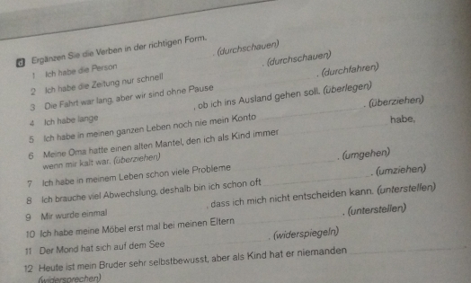 Ergänzen Sie die Verben in der richtigen Form. 
1 Ich habe die Person (durchschauen) 
2 Ich habe die Zeitung nur schnell (durchschauen) 
3 Die Fahrt war lang, aber wir sind ohne Pause _. (durchfahren) 
, ob ich ins Ausland gehen soll. (überlegen) 
5 Ich habe in meinen ganzen Leben noch nie mein Konto __. (überziehen) 
4 Jch habe lange habe, 
6 Meine Oma hatte einen alten Mantel, den ich als Kind immer 
wenn mir kalt war. (überziehen) 
7 Ich habe in meinem Leben schon viele Probleme _. (umgehen) 
8 Ich brauche viel Abwechslung, deshalb bin ich schon oft_ . (umziehen) 
9 Mir wurde einmal _dass ich mich nicht entscheiden kann. (unterstellen) 
10 Ich habe meine Möbel erst mal bei meinen Eltern . (unterstellen) 
11 Der Mond hat sich auf dem See _. (widerspiegeín)_ 
12 Heute ist mein Bruder sehr selbstbewusst, aber als Kind hat er niemanden 
(widersprechen)