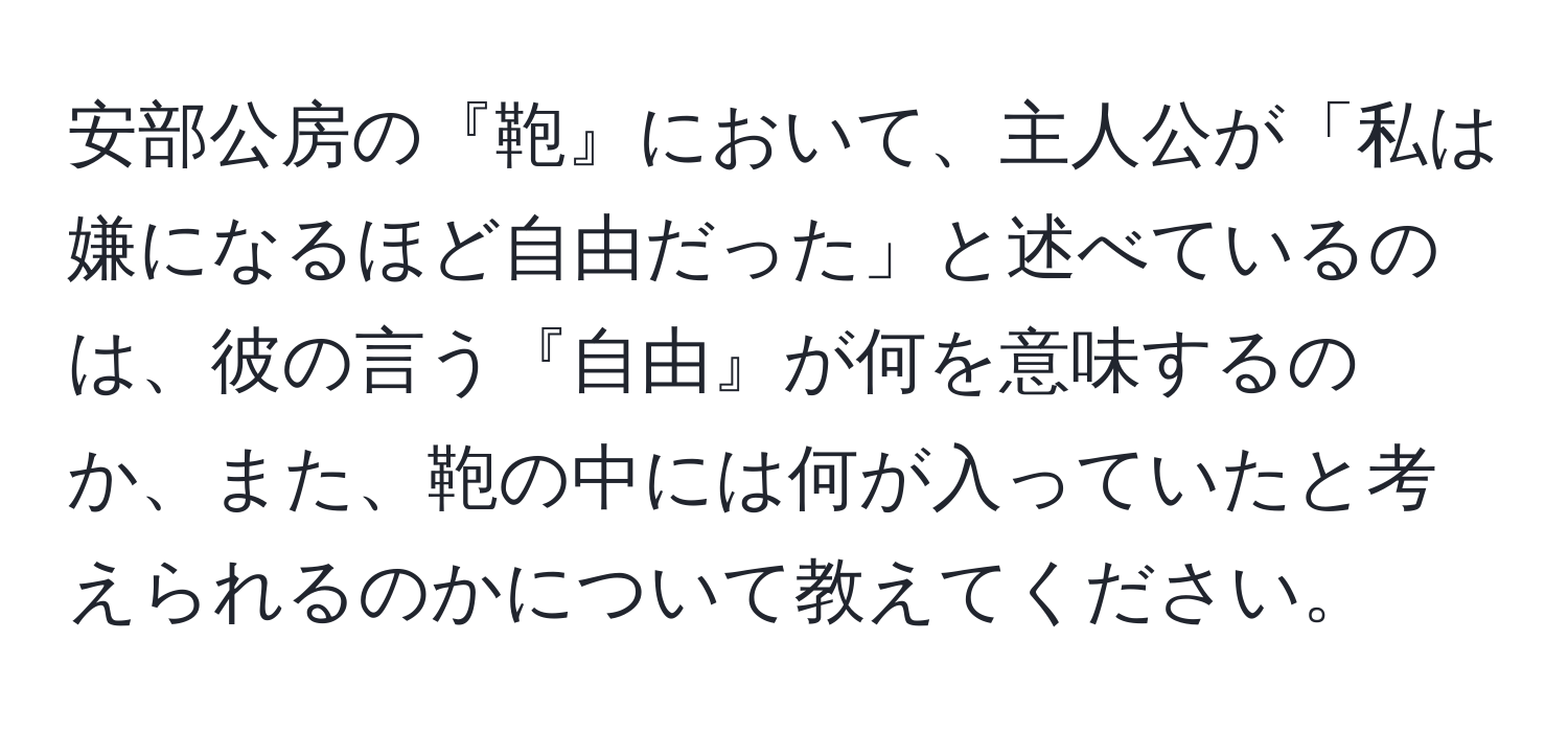 安部公房の『鞄』において、主人公が「私は嫌になるほど自由だった」と述べているのは、彼の言う『自由』が何を意味するのか、また、鞄の中には何が入っていたと考えられるのかについて教えてください。