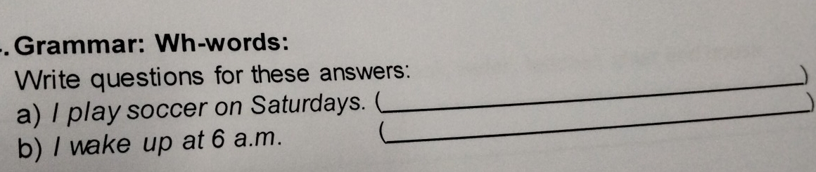 Grammar: Wh-words: 
Write questions for these answers: 
a) I play soccer on Saturdays. (_ 
b) I wake up at 6 a.m. 