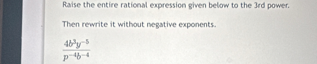 Raise the entire rational expression given below to the 3rd power. 
Then rewrite it without negative exponents.
 (4b^3y^(-5))/p^(-4)b^(-4) 