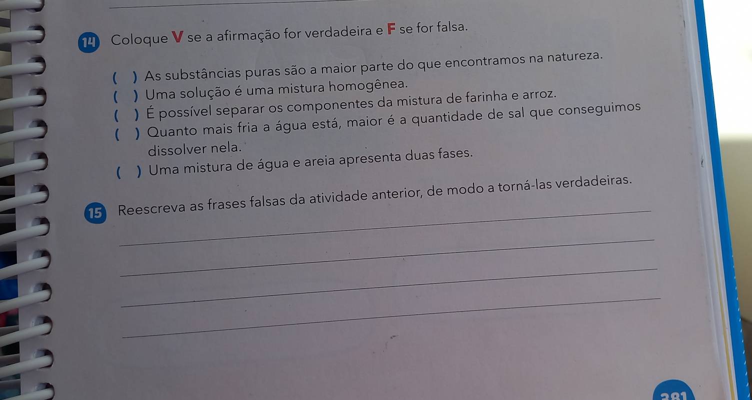 Coloque V se a afirmação for verdadeira e F se for falsa. 
( ) As substâncias puras são a maior parte do que encontramos na natureza. 
( ) Uma solução é uma mistura homogênea. 
 ) É possível separar os componentes da mistura de farinha e arroz. 
( ) Quanto mais fria a água está, maior é a quantidade de sal que conseguimos 
dissolver nela. 
( ) Uma mistura de água e areia apresenta duas fases. 
_ 
15 Reescreva as frases falsas da atividade anterior, de modo a torná-las verdadeiras. 
_ 
_ 
_ 
201