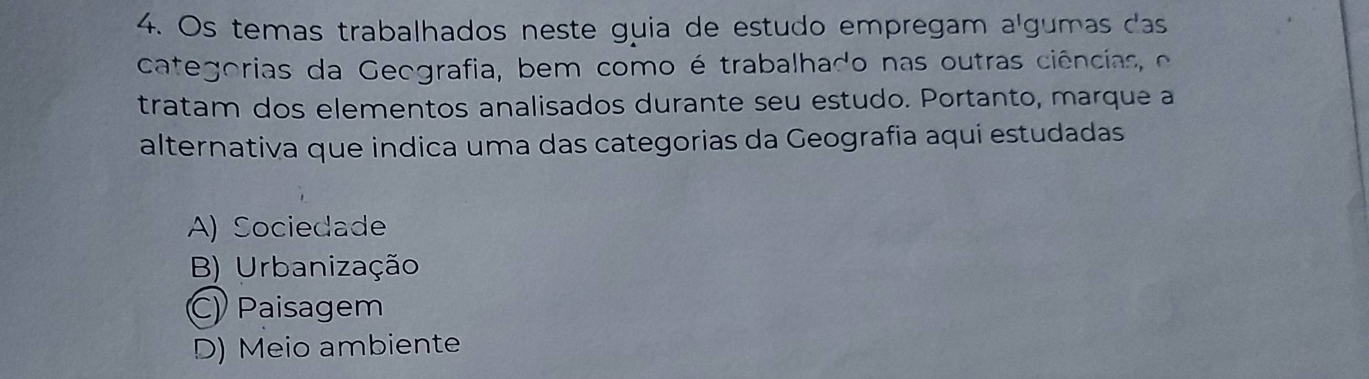 Os temas trabalhados neste guia de estudo empregam algumas das
categorias da Geografia, bem como é trabalhado nas outras ciências o
tratam dos elementos analisados durante seu estudo. Portanto, marque a
alternativa que indica uma das categorias da Geografia aquí estudadas
A) Sociedade
B) Urbanização
C) Paisagem
D) Meio ambiente