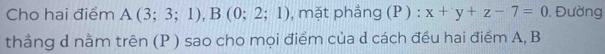 Cho hai điểm A(3;3;1), B(0;2;1) , mặt phẳng (P ) : x+y+z-7=0. Đường 
thẳng d nằm trên (P ) sao cho mọi điểm của d cách đều hai điểm A, B