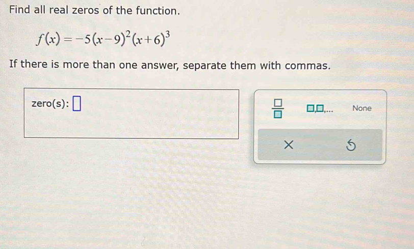 Find all real zeros of the function.
f(x)=-5(x-9)^2(x+6)^3
If there is more than one answer, separate them with commas.
zero(s):□
 □ /□   □ ,□ ,... None
×