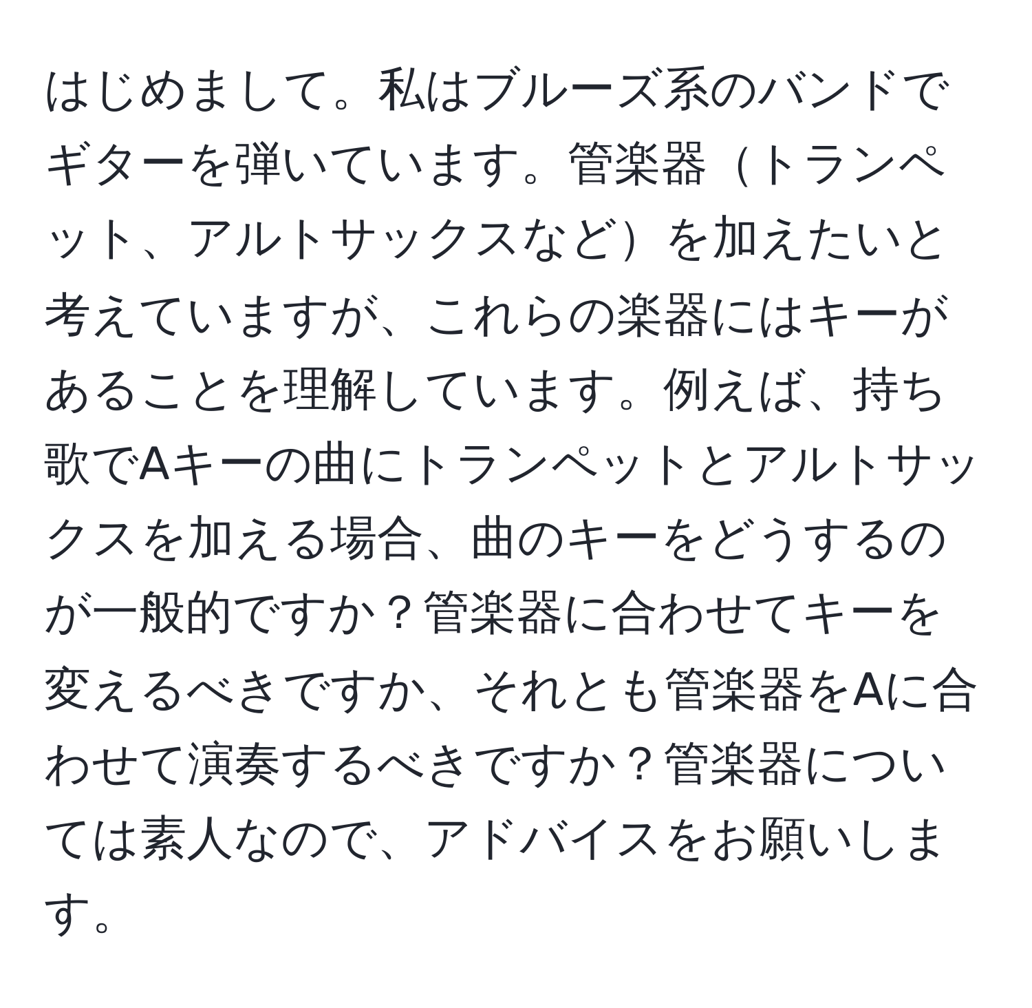 はじめまして。私はブルーズ系のバンドでギターを弾いています。管楽器トランペット、アルトサックスなどを加えたいと考えていますが、これらの楽器にはキーがあることを理解しています。例えば、持ち歌でAキーの曲にトランペットとアルトサックスを加える場合、曲のキーをどうするのが一般的ですか？管楽器に合わせてキーを変えるべきですか、それとも管楽器をAに合わせて演奏するべきですか？管楽器については素人なので、アドバイスをお願いします。