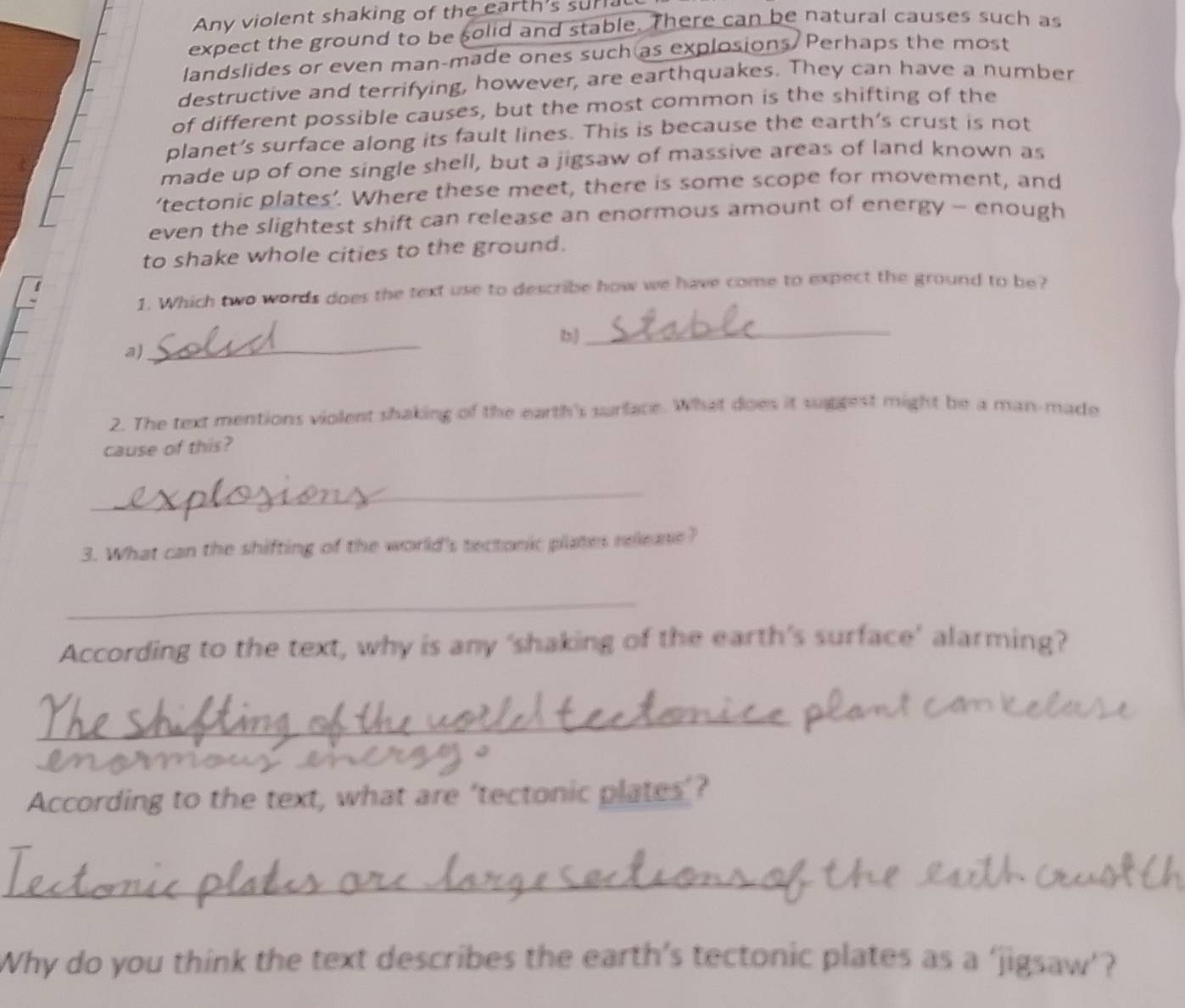 Any violent shaking of the earth's surial 
expect the ground to be solid and stable. There can be natural causes such as 
landslides or even man-made ones such as explosions/ Perhaps the most 
destructive and terrifying, however, are earthquakes. They can have a number 
of different possible causes, but the most common is the shifting of the 
planet's surface along its fault lines. This is because the earth's crust is not 
made up of one single shell, but a jigsaw of massive areas of land known as 
‘tectonic plates’. Where these meet, there is some scope for movement, and 
even the slightest shift can release an enormous amount of energy - enough 
to shake whole cities to the ground. 
1. Which two words does the text use to describe how we have come to expect the ground to be? 
_ 
_ 
b) 
a) 
2. The text mentions violent shaking of the earth's surface. What does it suggest might be a man-made 
cause of this? 
_ 
3. What can the shifting of the world's tectonic plates release? 
_ 
According to the text, why is any ‘shaking of the earth’s surface’ alarming? 
_ 
According to the text, what are ‘tectonic plates’? 
_ 
Why do you think the text describes the earth’s tectonic plates as a ‘jigsaw’?