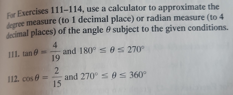 For Exercises 111-114, use a calculator to approximate the
degree measure (to 1 decimal place) or radian measure (to 4
decimal places) of the angle θ subject to the given conditions. 
111. tan θ = 4/19  and 180°≤ θ ≤ 270°
112. cos θ = 2/15  and 270°≤ θ ≤ 360°