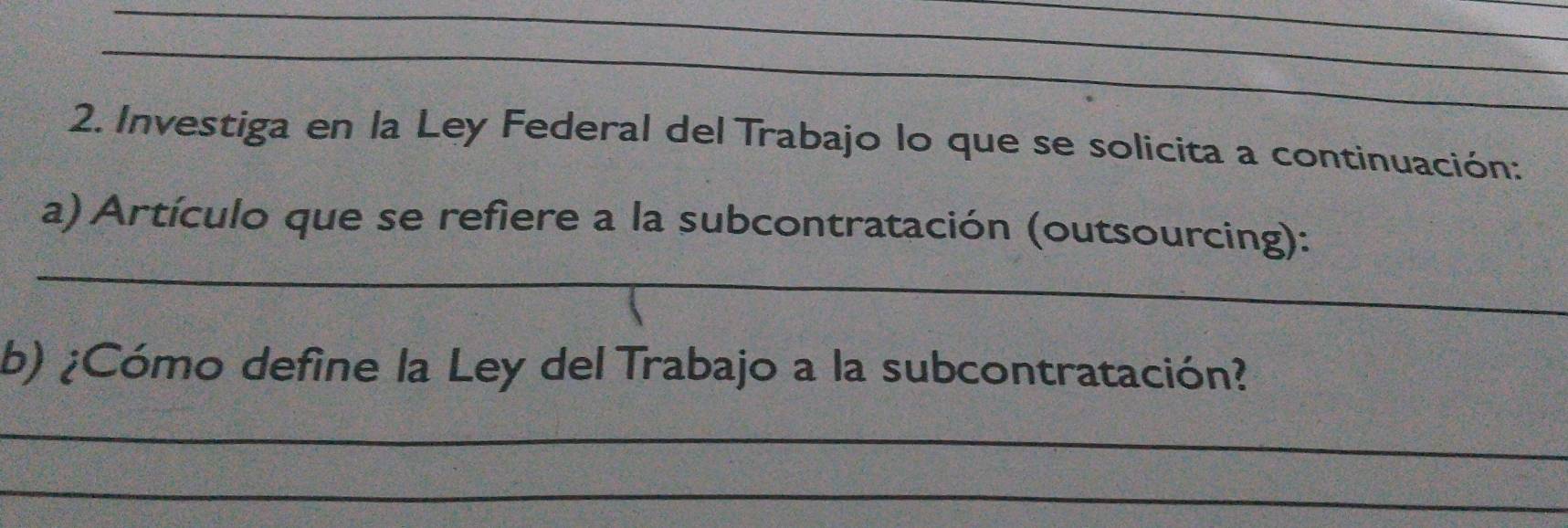 Investiga en la Ley Federal del Trabajo lo que se solicita a continuación: 
_ 
a) Artículo que se refiere a la subcontratación (outsourcing): 
b) ¿Cómo define la Ley del Trabajo a la subcontratación? 
_ 
_