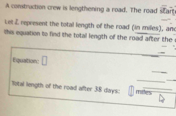 A construction crew is lengthening a road. The road start 
Let L represent the total length of the road (in miles), and 
this equation to find the total length of the road after the c 
Equation: □ 
_ 
_ 
Total length of the road after 38 days : miles