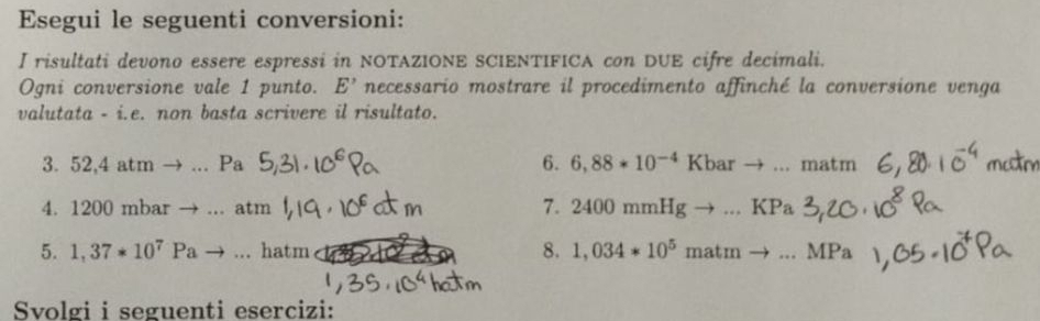 Esegui le seguenti conversioni: 
I risultati devono essere espressi in NOTAZIONE SCIENTIFICA con DUE cifre decimali. 
Ogni conversione vale 1 punto. E' necessario mostrare il procedimento affinché la conversione venga 
valutata - i.e. non basta scrivere il risultato. 
6. 6,88*10^(-4)Kb ar → . _  
3. 52,4 atm to ... D matm
4. 1200 mbar atn 
7. 2400mmHg KI 
5. 1,37*10^7Pa to ...hatr n 8. 1,034*10^5matm to ...MPa
Svolgi i seguenti esercizi: