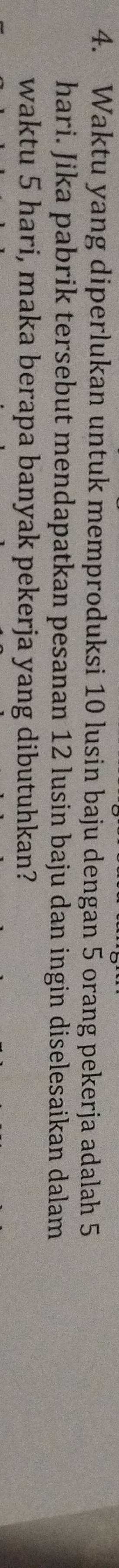 Waktu yang diperlukan untuk memproduksi 10 lusin baju dengan 5 orang pekerja adalah 5
hari. Jika pabrik tersebut mendapatkan pesanan 12 lusin baju dan ingin diselesaikan dalam 
waktu 5 hari, maka berapa banyak pekerja yang dibutuhkan?