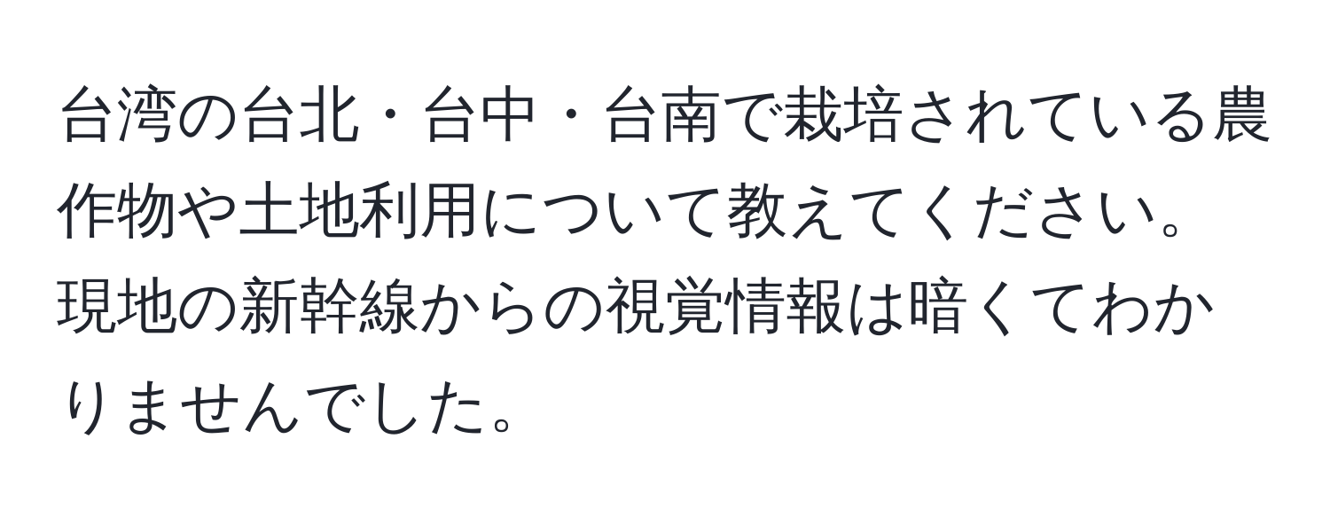 台湾の台北・台中・台南で栽培されている農作物や土地利用について教えてください。現地の新幹線からの視覚情報は暗くてわかりませんでした。