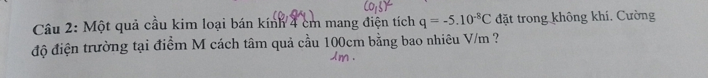 Một quả cầu kim loại bán kính 4 cm mang điện tích q=-5.10^(-8)C đặt trong không khí. Cường 
độ điện trường tại điểm M cách tâm quả cầu 100cm bằng bao nhiêu V/m ?