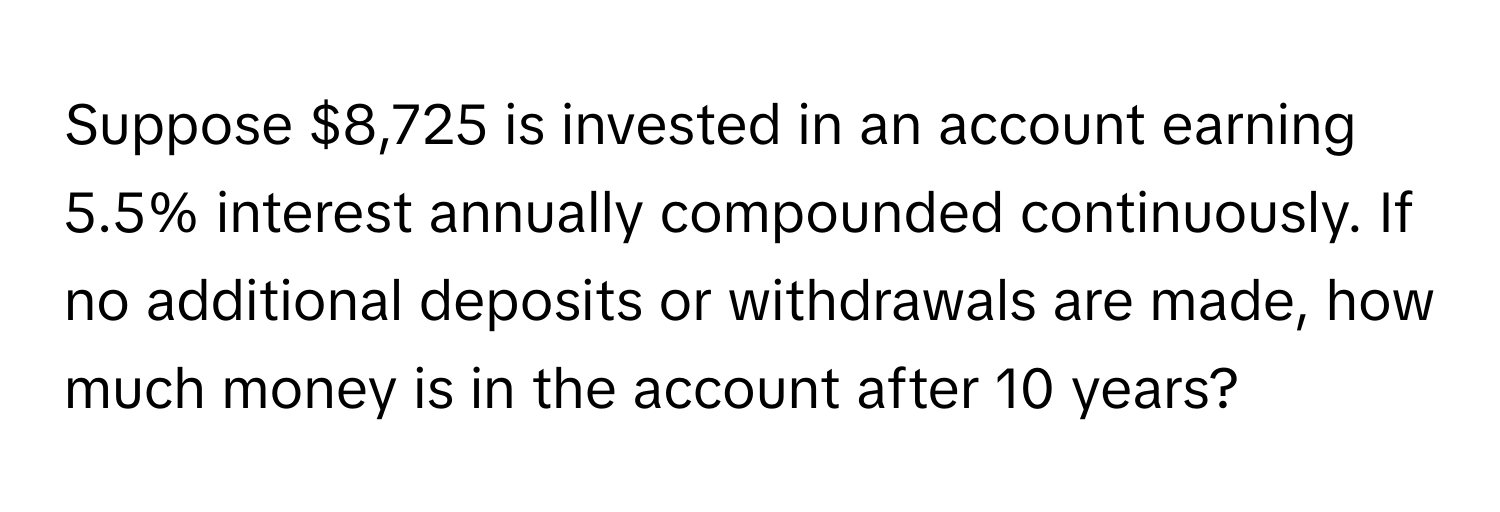 Suppose $8,725 is invested in an account earning 5.5% interest annually compounded continuously. If no additional deposits or withdrawals are made, how much money is in the account after 10 years?