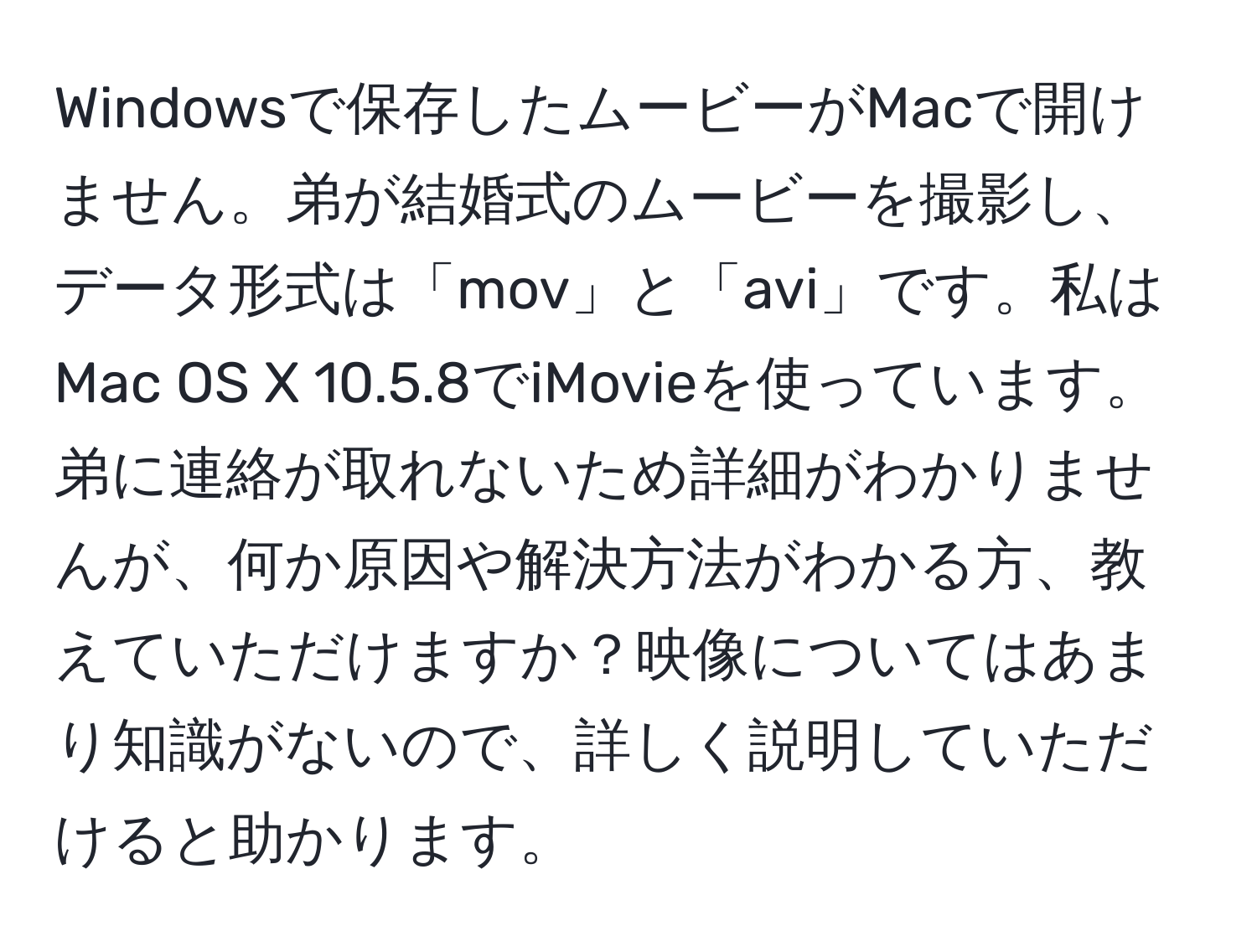 Windowsで保存したムービーがMacで開けません。弟が結婚式のムービーを撮影し、データ形式は「mov」と「avi」です。私はMac OS X 10.5.8でiMovieを使っています。弟に連絡が取れないため詳細がわかりませんが、何か原因や解決方法がわかる方、教えていただけますか？映像についてはあまり知識がないので、詳しく説明していただけると助かります。