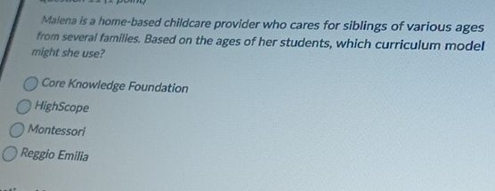 Malena is a home-based childcare provider who cares for siblings of various ages
from several families. Based on the ages of her students, which curriculum model
might she use?
Core Knowledge Foundation
HighScope
Montessori
Reggio Emilia