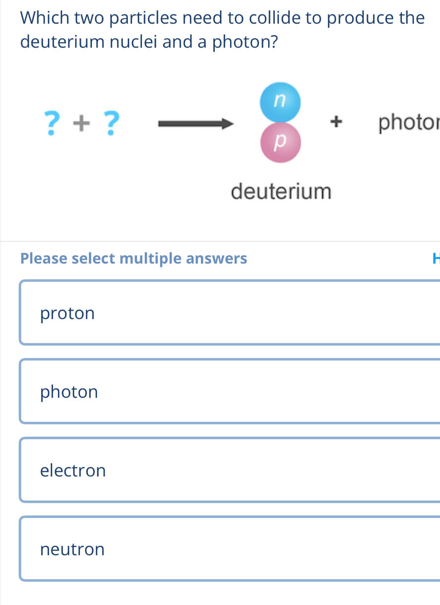 Which two particles need to collide to produce the
deuterium nuclei and a photon?
n
? + ? + photor
p
deuterium
Please select multiple answers H
proton
photon
electron
neutron