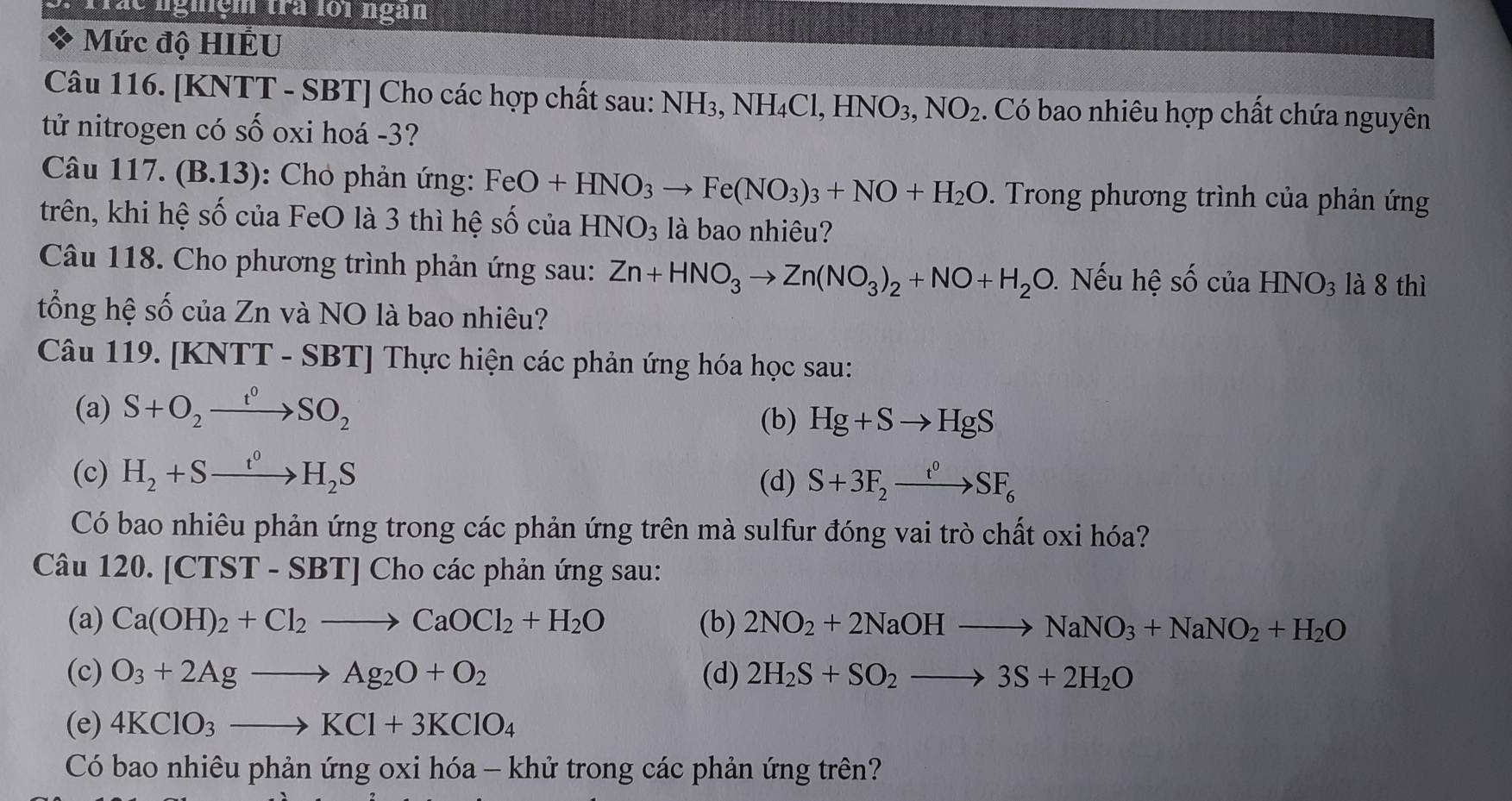 Trác nghệm trà loi ngàn
Mức độ HIÊU
Câu 116. [KNTT - SBT] Cho các hợp chất sau: NH_3,NH_4Cl,HNO_3,NO_2. Có bao nhiêu hợp chất chứa nguyên
tử nitrogen có số oxi hoá -3?
Câu 117. (B.13) : Cho phản ứng: FeO+HNO_3to Fe(NO_3)_3+NO+H_2O. Trong phương trình của phản ứng
trên, khi hệ số của FeO là 3 thì hệ số của HNO_3 là bao nhiêu?
Câu 118. Cho phương trình phản ứng sau: Zn+HNO_3to Zn(NO_3)_2+NO+H_2O. Nếu hệ số của HNO_3 là 8 thì
tổng hệ số của Zn và NO là bao nhiêu?
Câu 119. [KNTT - SBT] Thực hiện các phản ứng hóa học sau:
(a) S+O_2xrightarrow t^0SO_2
(b) Hg+Sto HgS
(c) H_2+Sto H_2S
(d) S+3F_2xrightarrow t^0SF_6
Có bao nhiêu phản ứng trong các phản ứng trên mà sulfur đóng vai trò chất oxi hóa?
Câu 120. [CTST * - SBT] Cho các phản ứng sau:
(a) Ca(OH)_2+Cl_2to CaOCl_2+H_2O (b) 2NO_2+2NaOHto NaNO_3+NaNO_2+H_2O
(c) O_3+2Agto Ag_2O+O_2 (d) 2H_2S+SO_2to 3S+2H_2O
(e) 4KClO_3to KCl+3KClO_4
Có bao nhiêu phản ứng oxi hóa - khử trong các phản ứng trên?