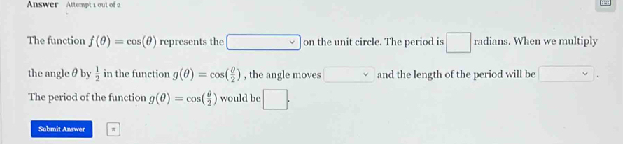 Answer Attempt 1 out of 2 
The function f(θ )=cos (θ ) represents the □ on the unit circle. The period is □ radians. . When we multiply 
the angleθ by  1/2  in the function g(θ )=cos ( θ /2 ) , the angle moves □ and the length of the period will be 
The period of the function g(θ )=cos ( θ /2 ) would be □. 
Submit Answer