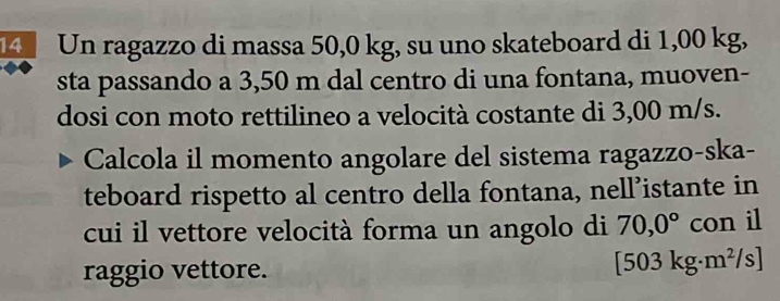 Un ragazzo di massa 50,0 kg, su uno skateboard di 1,00 kg, 
sta passando a 3,50 m dal centro di una fontana, muoven- 
dosi con moto rettilineo a velocità costante di 3,00 m/s. 
Calcola il momento angolare del sistema ragazzo-ska- 
teboard rispetto al centro della fontana, nell’istante in 
cui il vettore velocità forma un angolo di 70,0° con il 
raggio vettore.
[503kg· m^2/s]