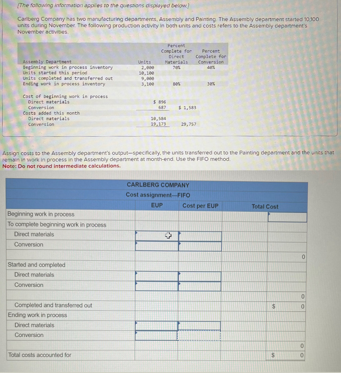 [The following information applies to the questions displayed below.]
Carlberg Company has two manufacturing departments, Assembly and Painting. The Assembly department started 10,100
units during November. The following production activity in both units and costs refers to the Assembly department's
November activities.
Direct materials
beginarrayr 1e,584 19,173 hline endarray
Conversion 29,757
Assign costs to the Assembly department’s output—specifically, the units transferred out to the Painting department and the units that
remain in work in process in the Assembly department at month-end. Use the FIFO method.
Note: Do not round intermediate calculations.
B
T
S
E
T