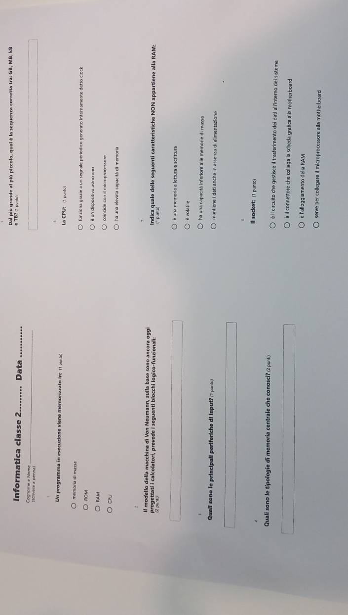 Dal più grande al più piccolo, qual è la sequenza corretta tra: GB, MB, kB
Informatica classe 2 Data
e TB? (1 punto)
Cognome e Nome_
(scrivere a penna)
Un programma in esecuzione viene memorizzato in: (1 punto) La CPU: (1 punto)
memoría di massa funziona grazie a un segnale periodico generato internamente detto clock
ROM
é un dispositivo asincrono
RAM coincide con il microprocessore
CPU
Il modello della macchina di Von Neumann, sulla base sono ancora oggi
progettati i calcolatori, prevede i seguenti blocchi logico-funzionali: Indica quale delle seguenti caratteristiche NON appartiene alla RAM:
(2 punt()
é una memoria a lettura e scrittura
è volatile
ha una capacità inferiore alle memorie di massa
Quali sono le principali periferiche di input? (1 punto) mantiene i dati anche in assenza di alimentazione
ll socket: (1 punto)
Quali sono le tipologie di memoria centrale che conosci? (2 punti) è il circuito che gestisce il trasferimento dei dati all'interno del sistema
è il connettore che collega la scheda grafica alla motherboard
èé l'alloggiamento della RAM
serve per collegare il microprocessore alla motherboard