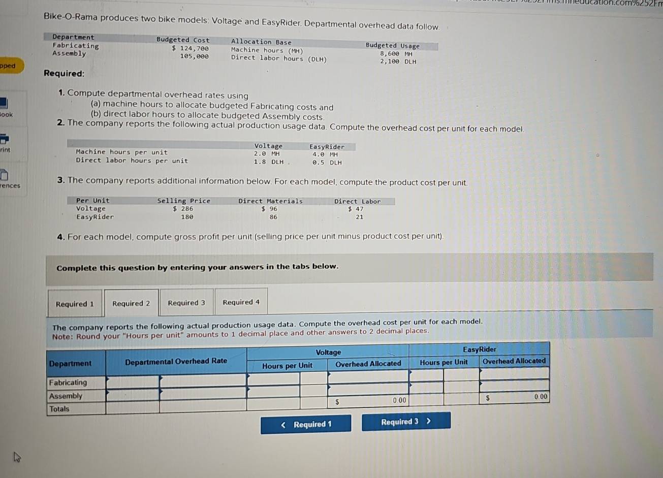 cation.com %252 Fr 
Bike-O-Rama produces two bike models: Voltage and EasyRider. Departmental overhead data follow. 
Department Budgeted Cost Allocation Base Budgeted Usage 
Fabricating $ 124,700 Machine hours (MH) 
Assembly 105,000 Direct labor hours (DLH) 2,100 DLH 8,600 MH
pped Required: 
1. Compute departmental overhead rates using 
(a) machine hours to allocate budgeted Fabricating costs and 
look (b) direct labor hours to allocate budgeted Assembly costs. 
2. The company reports the following actual production usage data. Compute the overhead cost per unit for each model. 
rint 
3. The company reports additional information below. For each model, compute the product cost per unit 
rences 
4. For each model, compute gross profit per unit (selling price per unit minus product cost per unit) 
Complete this question by entering your answers in the tabs below. 
Required 1 Required 2 Required 3 Required 4 
The company reports the following actual production usage data. Compute the overhead cost per unit for each model. 
Note: Round your "Hours per un it'' amounts to 1 decimal place and other answers to 2 decimal places. 
< Required 1 Required 3