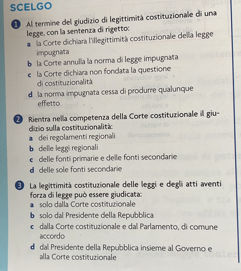 SCELGO
1 Al termine del giudizio di legittimità costituzionale di una
legge, con la sentenza di rigetto:
a la Corte dichiara l'illegittimità costituzionale della legge
impugnata
la Corte annulla la norma di legge impugnata
la Corte dichiara non fondata la questione
di costituzionalità
d la norma impugnata cessa di produrre qualunque
effetto
2 Rientra nella competenza della Corte costituzionale il giu-
dizio sulla costituzionalità:
a dei regolamenti regionali
b delle leggi regionali
c delle fonti primarie e delle fonti secondarie
d delle sole fonti secondarie
③ La legittimità costituzionale delle leggi e degli atti aventi
forza di legge può essere giudicata:
a solo dalla Corte costituzionale
bí solo dal Presidente della Repubblica
c dalla Corte costituzionale e dal Parlamento, di comune
accordo
d dal Presidente della Repubblica insieme al Governo e
alla Corte costituzionale