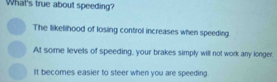 What's true about speeding?
The likelihood of losing control increases when speeding.
At some levels of speeding, your brakes simply will not work any longer.
It becomes easier to steer when you are speeding.