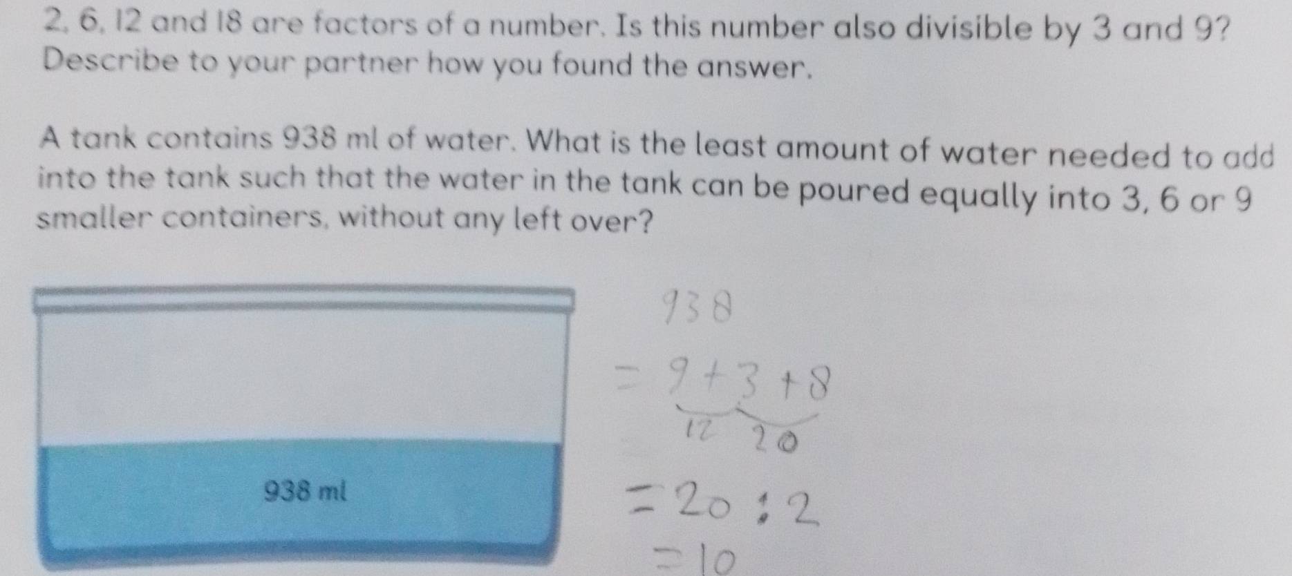 2, 6, 12 and 18 are factors of a number. Is this number also divisible by 3 and 9?
Describe to your partner how you found the answer.
A tank contains 938 ml of water. What is the least amount of water needed to add
into the tank such that the water in the tank can be poured equally into 3, 6 or 9
smaller containers, without any left over?
938 ml