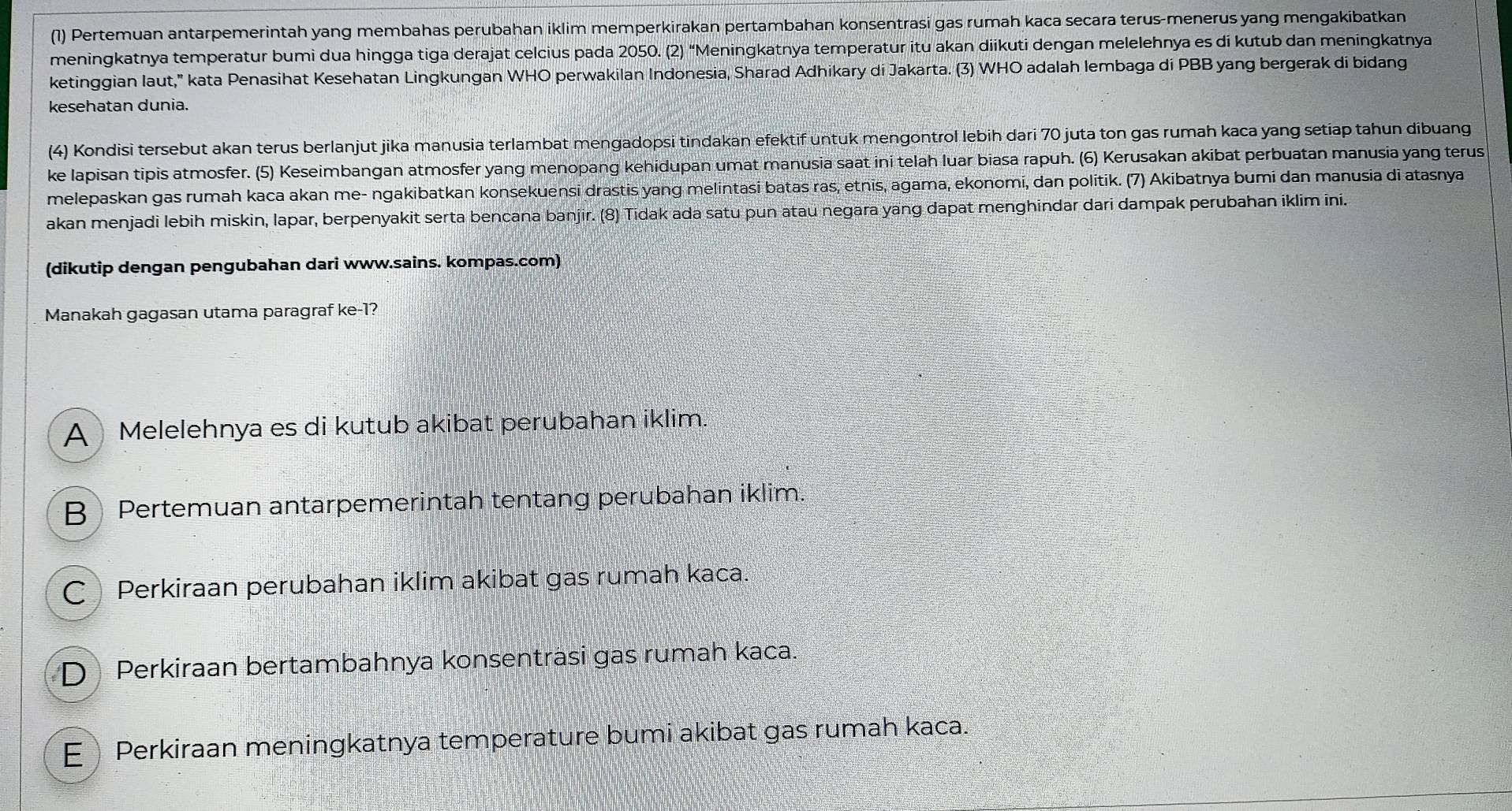 (1) Pertemuan antarpemerintah yang membahas perubahan iklim memperkirakan pertambahan konsentrasi gas rumah kaca secara terus-menerus yang mengakibatkan
meningkatnya temperatur bumi dua hingga tiga derajat celcius pada 2050. (2) “Meningkatnya temperatur itu akan diikuti dengan melelehnya es di kutub dan meningkatnya
ketinggian laut," kata Penasihat Kesehatan Lingkungan WHO perwakilan Indonesia, Sharad Adhikary dí Jakarta. (3) WHO adalah lembaga di PBB yang bergerak di bidang
kesehatan dunia.
(4) Kondisi tersebut akan terus berlanjut jika manusia terlambat mengadopsi tindakan efektif untuk mengontrol lebih dari 70 juta ton gas rumah kaca yang setiap tahun dibuang
ke lapisan tipis atmosfer. (5) Keseimbangan atmosfer yang menopang kehidupan umat manusia saat ini telah luar biasa rapuh. (6) Kerusakan akibat perbuatan manusia yang terus
melepaskan gas rumah kaca akan me- ngakibatkan konsekuensi drastis yang melintasi batas ras, etnis, agama, ekonomi, dan politik. (7) Akibatnya bumi dan manusia di atasnya
akan menjadi lebih miskin, lapar, berpenyakit serta bencana banjir. (8) Tidak ada satu pun atau negara yang dapat menghindar dari dampak perubahan iklim ini.
(dikutip dengan pengubahan dari www.sains. kompas.com)
Manakah gagasan utama paragraf ke-1?
A Melelehnya es di kutub akibat perubahan iklim.
B Pertemuan antarpemerintah tentang perubahan iklim.
C Perkiraan perubahan iklim akibat gas rumah kaca.
D  Perkiraan bertambahnya konsenträsi gas rumah kaca.
EPerkiraan meningkatnya temperature bumi akibat gas rumah kaca.