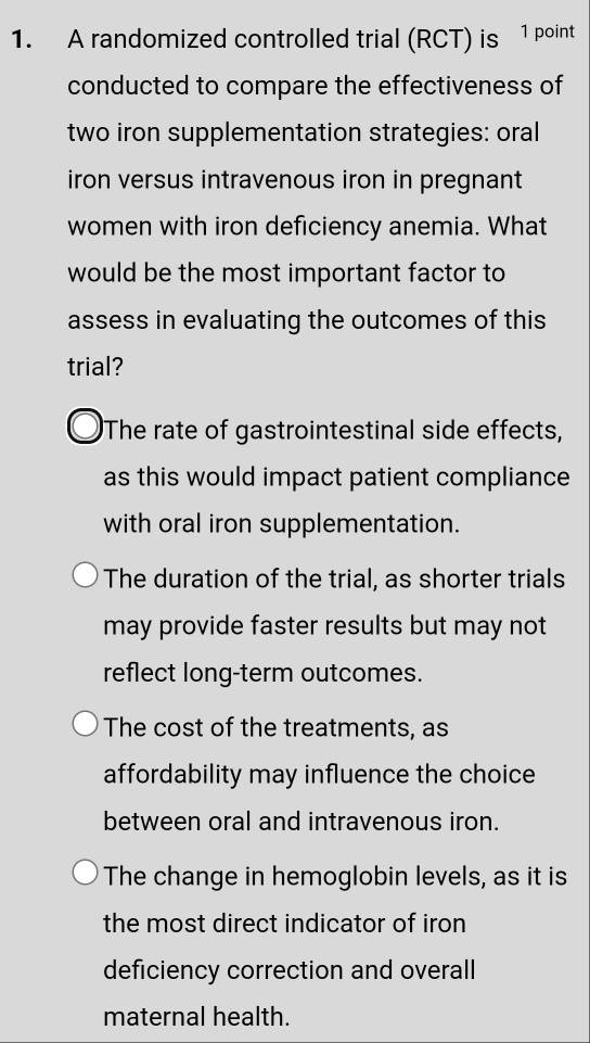 A randomized controlled trial (RCT) is 1 point
conducted to compare the effectiveness of
two iron supplementation strategies: oral
iron versus intravenous iron in pregnant
women with iron deficiency anemia. What
would be the most important factor to
assess in evaluating the outcomes of this
trial?
The rate of gastrointestinal side effects,
as this would impact patient compliance
with oral iron supplementation.
The duration of the trial, as shorter trials
may provide faster results but may not
reflect long-term outcomes.
The cost of the treatments, as
affordability may influence the choice
between oral and intravenous iron.
The change in hemoglobin levels, as it is
the most direct indicator of iron
deficiency correction and overall
maternal health.