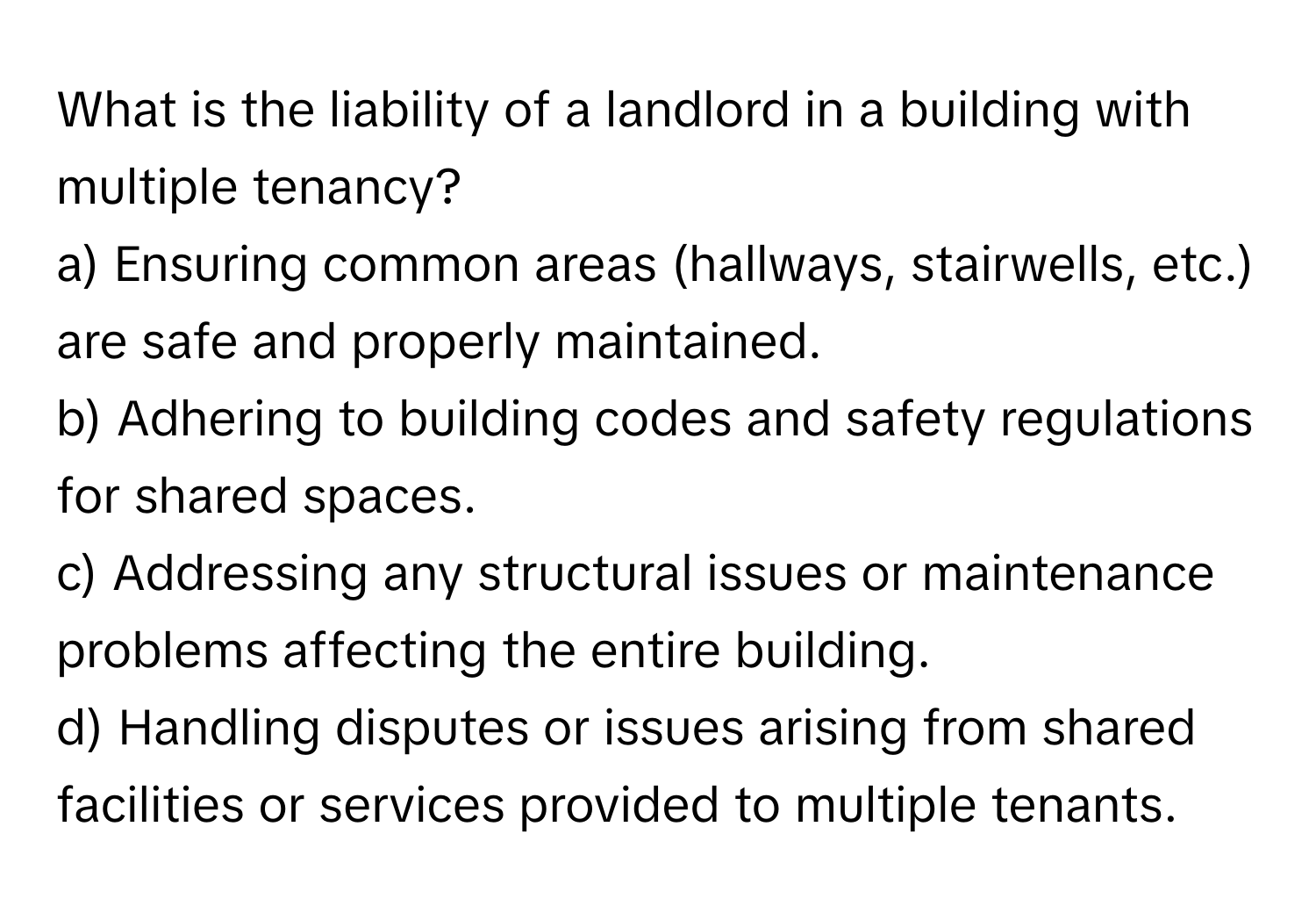 What is the liability of a landlord in a building with multiple tenancy?
a) Ensuring common areas (hallways, stairwells, etc.) are safe and properly maintained.
b) Adhering to building codes and safety regulations for shared spaces.
c) Addressing any structural issues or maintenance problems affecting the entire building.
d) Handling disputes or issues arising from shared facilities or services provided to multiple tenants.