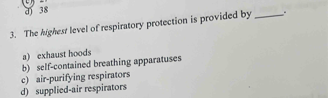 d) 38
3. The highest level of respiratory protection is provided by _.
a) exhaust hoods
b) self-contained breathing apparatuses
c) air-purifying respirators
d) supplied-air respirators