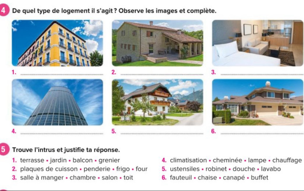 De quel type de logement il s'agit? Observe les images et complète.
1._
2._
3._
4._
5._
6._
5 Trouve l'intrus et justifie ta réponse.
1. terrasse • jardin • balcon • grenier 4. climatisation • cheminée • lampe • chauffage
2. plaques de cuisson • penderie • frigo • four 5. ustensiles • robinet • douche • lavabo
3. salle à manger • chambre • salon • toit 6. fauteuil • chaise • canapé • buffet