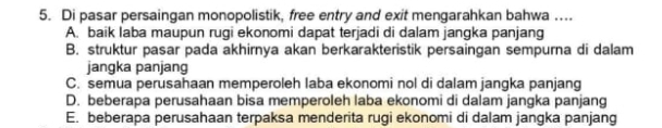 Di pasar persaingan monopolistik, free entry and exit mengarahkan bahwa …...
A. baik laba maupun rugi ekonomi dapat terjadi di dalam jangka panjang
B. struktur pasar pada akhirnya akan berkarakteristik persaingan sempurna di dalam
jangka panjang
C. semua perusahaan memperoleh laba ekonomi nol di dalam jangka panjang
D. beberapa perusahaan bisa memperoleh laba ekonomi di dalam jangka panjang
E. beberapa perusahaan terpaksa menderita rugi ekonomi di dalam jangka panjang