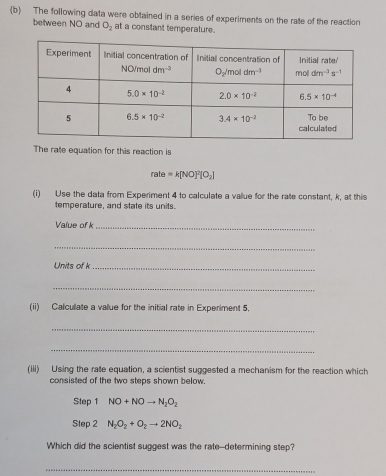 The following data were obtained in a series of experiments on the rate of the reaction
between NO and O_2 at a constant temperature.
The rate equation for this reaction is
rate=k[NO]^2[O_2]
(i) Use the data from Experiment 4 to calculate a value for the rate constant, k, at this
temperature, and state its units.
Value of k_
_
Units of k_
_
(ii) Calcullate a vallue for the initial rate in Experiment 5.
_
_
(iii) Using the rale equation, a scientist suggested a mechanism for the reaction which
consisted of the two steps shown below.
Step 1 NO+NOto N_2O_2
Step 2 N_2O_2+O_2to 2NO_2
Which did the scientist suggest was the rate--determining step?
_