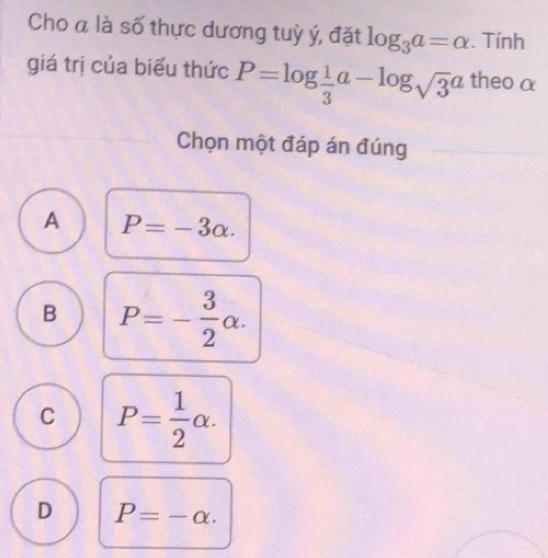 Cho á là số thực dương tuỳ ý, đặt log _3a=alpha. Tính
giá trị của biểu thức P=log  1/3 a-log _sqrt(3)a theo α
Chọn một đáp án đúng
A P=-3alpha.
B P=- 3/2 alpha.
C P= 1/2 alpha.
D P=-alpha.