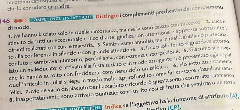 un ottimo capósquaura. 
che lo considero un padre. 
146 0 COMPETENZE SINTATTICHE Distingui i complementi predicativi dai complementi 
di modo. 
1. Mi hanno lasciato solo in quella circostanza, ma me la sono cavata con successo. 2. Luca è 
stimato da tutti un eccezionale critico d’arte: giudica con attenzione e apprezza soprattutto i 
dipinti realizzati con cura e maestria. 3. Sembravamo annoiati, ma in realtà abbiamo partecipa- 
to alla conferenza in silenzio e con grande attenzione. 4. Il cucciolo ferito si guardava attorno 
confuso e sembrava intimorito, perché agiva con estrema circospezione. 5. Giacomo si è rive- 
lato un maleducato: è arrivato alla festa sudato e in modo arrogante si è presentato agli ospiti 
che lo hanno accolto con freddezza, considerandolo un bifolco. 6. Ho letto attentamente 
quell’articolo in cui si spiega in modo molto approfondito come far crescere i bambini sani e 
felici. 7. Me ne vado dispiaciuto per l’accaduto e ricorderò questa serata con molto rammarico. 
8. Inaspettatamente sono arrivato puntuale: sono uscito così di fretta che sembravo un razzo. 
NN ATTICHE Indica se l'aggettivo ha la funzione di attributo [A], 
sativo [ CP ].